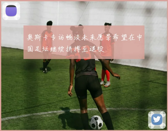 奥斯卡专访畅谈未来愿景希望在中国足坛继续拼搏至退役