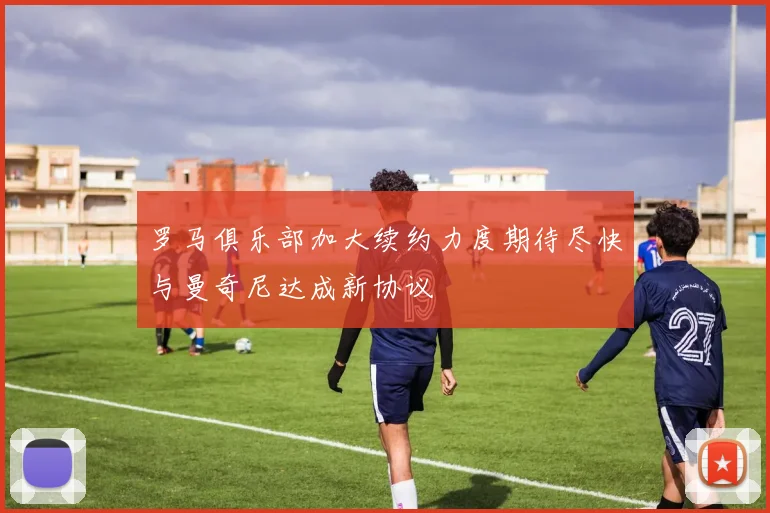 罗马俱乐部加大续约力度期待尽快与曼奇尼达成新协议