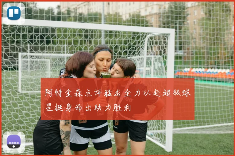 阿特金森点评猛龙全力以赴超级球星挺身而出助力胜利