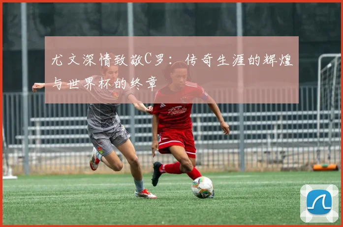 尤文深情致敬C罗：传奇生涯的辉煌与世界杯的终章