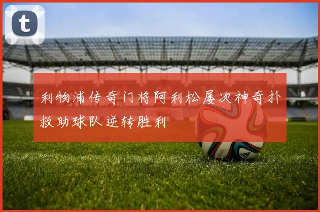 利物浦传奇门将阿利松屡次神奇扑救助球队逆转胜利