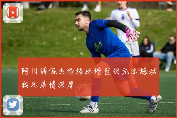 阿门调侃杰伦格林增重仍无法撼动我兄弟情深厚