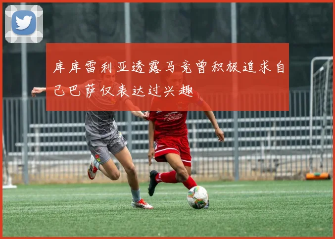 库库雷利亚透露马竞曾积极追求自己巴萨仅表达过兴趣