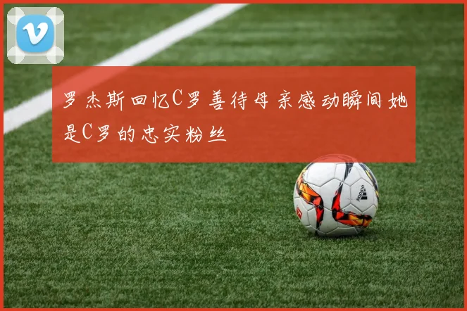 罗杰斯回忆C罗善待母亲感动瞬间她是C罗的忠实粉丝