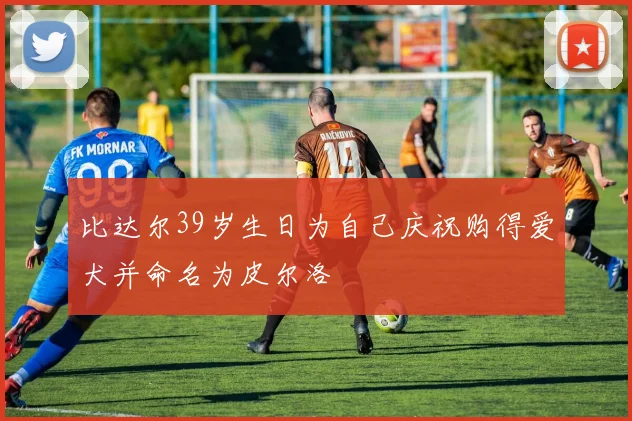 比达尔39岁生日为自己庆祝购得爱犬并命名为皮尔洛