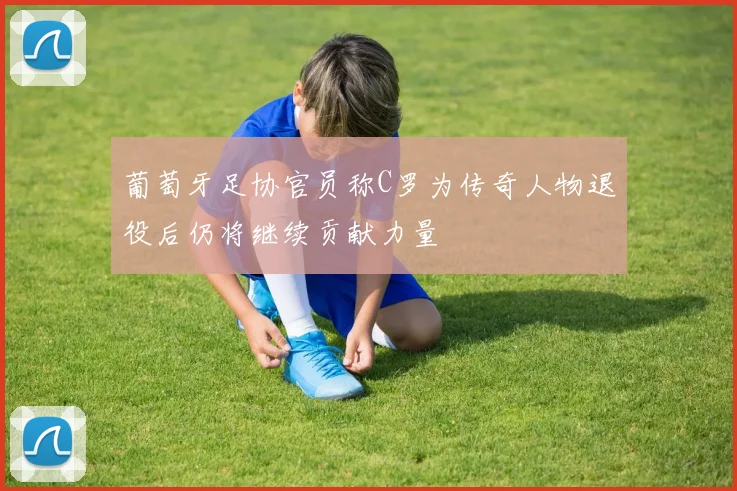 葡萄牙足协官员称C罗为传奇人物退役后仍将继续贡献力量