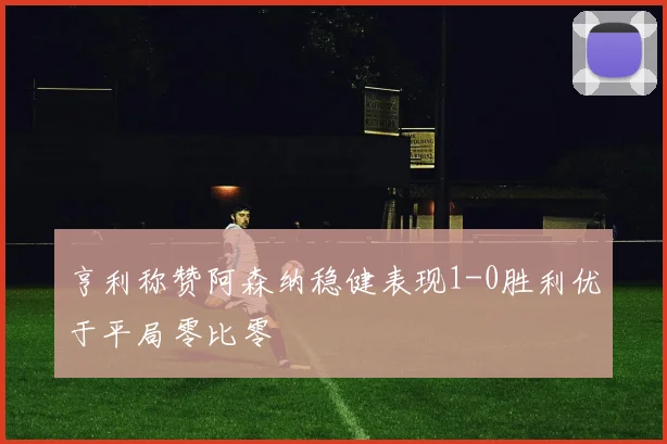 亨利称赞阿森纳稳健表现1-0胜利优于平局零比零