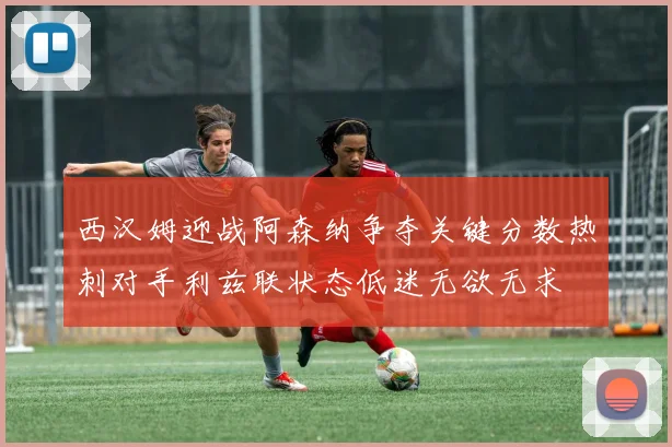 西汉姆迎战阿森纳争夺关键分数热刺对手利兹联状态低迷无欲无求
