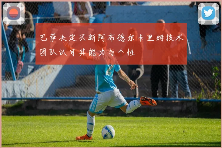 巴萨决定买断阿布德尔卡里姆技术团队认可其能力与个性
