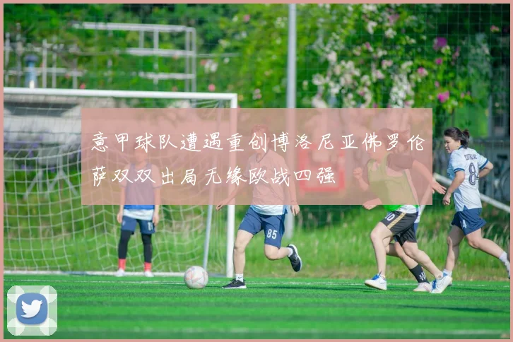 意甲球队遭遇重创博洛尼亚佛罗伦萨双双出局无缘欧战四强