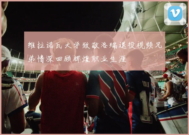 维拉诺瓦大学致敬洛瑞退役视频兄弟情深回顾辉煌职业生涯