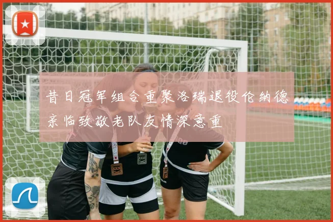 昔日冠军组合重聚洛瑞退役伦纳德亲临致敬老队友情深意重