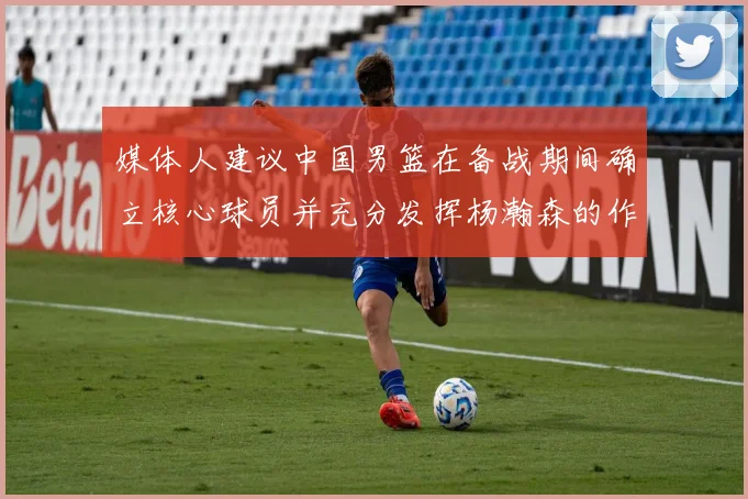 媒体人建议中国男篮在备战期间确立核心球员并充分发挥杨瀚森的作用