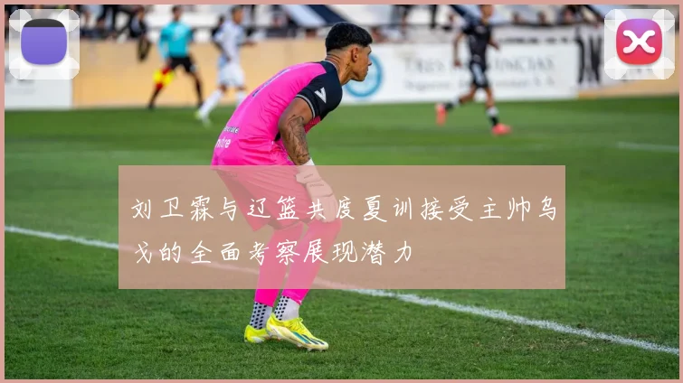 刘卫霖与辽篮共度夏训接受主帅乌戈的全面考察展现潜力
