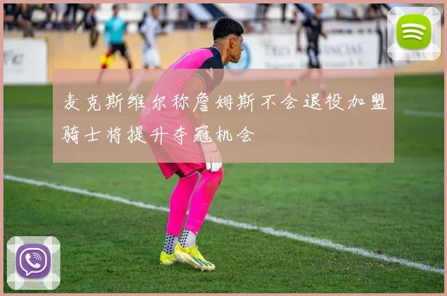 麦克斯维尔称詹姆斯不会退役加盟骑士将提升夺冠机会
