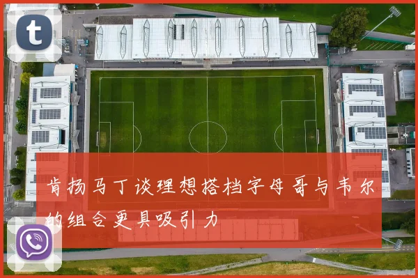 肯扬马丁谈理想搭档字母哥与韦尔的组合更具吸引力
