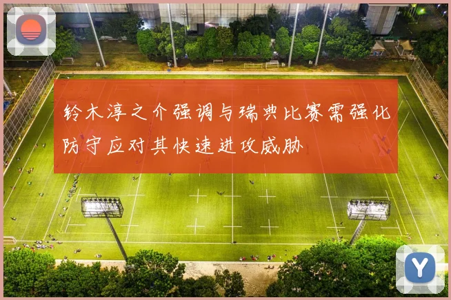 铃木淳之介强调与瑞典比赛需强化防守应对其快速进攻威胁